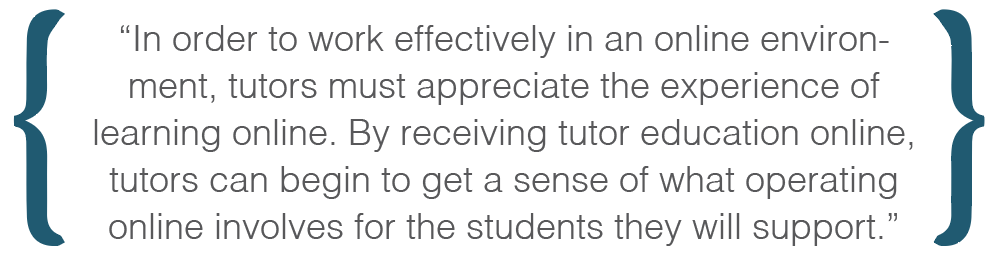 Text box: In order to work effectively in an online environment, tutors must appreciate the experience of learning online. By receiving tutor education online, tutors can begin to get a sense of what operating online involves for the students they will support.