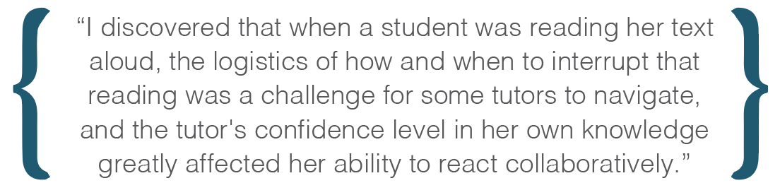 Text box: I discovered that when a student was reading her text aloud, the logistics of how and when to interrupt that reading was a challenge for some tutors to navigate, and the tutor's confidence level in her own knowledge greatly affected her ability to react collaboratively.