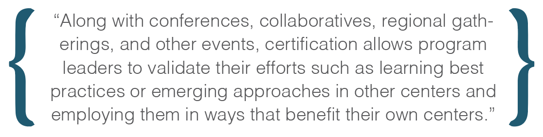 Text box: Along with conferences, collaboratives, regional gatherings, and other events, certification allows program leaders to validate their efforts such as learning best practices or emerging approaches in other centers and employing them in ways that benefit their own centers.